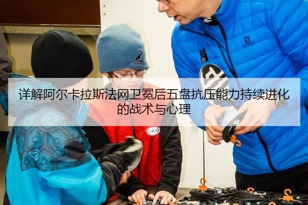 详解阿尔卡拉斯法网卫冕后五盘抗压能力持续进化的战术与心理
